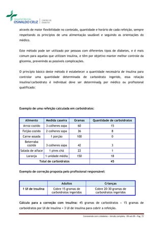 através de maior flexibilidade no conteúdo, quantidade e horário de cada refeição, sempre
respeitando os princípios de uma alimentação saudável e seguindo as orientações do
médico.


Este método pode ser utilizado por pessoas com diferentes tipos de diabetes, e é mais
comum para aquelas que utilizam insulina, e têm por objetivo manter melhor controle da
glicemia, prevenindo as possíveis complicações.


O princípio básico deste método é estabelecer a quantidade necessária de insulina para
controlar   uma    quantidade      determinada    de     carboidrato         ingerido,        essa      relação
insulina/carboidrato é individual deve ser determinada por médico ou profissional
qualificado:




Exemplo de uma refeição calculada em carboidratos:


    Alimento         Medida caseira       Gramas            Quantidade de carboidratos
  Arroz cozido       3 colheres sopa        60                                 15
  Feijão cozido      2 colheres sopa        36                                  8
  Carne assada          1 porção            100                                 0
    Beterraba
     cozida          3 colheres sopa        42                                  3
Salada de alface       1 pires chá          22                                  1
     Laranja         1 unidade média        150                                18
                Total de carboidratos                                          45


Exemplo de correção proposta pelo profissional responsável:


                                Adultos                                  Crianças
  1 UI de insulina        Cobre 15 gramas de                  Cobre 20-30 gramas de
                         carboidratos ingeridos               carboidratos ingeridos


Cálculo para a correção com insulina: 45 gramas de carboidratos  15 gramas de
carboidratos por UI de insulina = 3 UI de insulina para cobrir a refeição.

                                                  Convivendo com o diabetes – Versão completa - 09-set-09 – Pag. 72
 