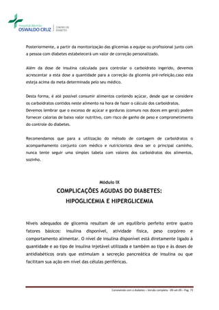Posteriormente, a partir da monitorização das glicemias a equipe ou profissional junto com
a pessoa com diabetes estabelecerá um valor de correção personalizado.


Além da dose de insulina calculada para controlar o carboidrato ingerido, devemos
acrescentar a esta dose a quantidade para a correção da glicemia pré-refeição,caso esta
esteja acima da meta determinada pelo seu médico.


Desta forma, é até possível consumir alimentos contendo açúcar, desde que se considere
os carboidratos contidos neste alimento na hora de fazer o cálculo dos carboidratos.
Devemos lembrar que o excesso de açúcar e gorduras (comuns nos doces em geral) podem
fornecer calorias de baixo valor nutritivo, com risco de ganho de peso e comprometimento
do controle do diabetes.


Recomendamos que para a utilização do método de contagem de carboidratos o
acompanhamento conjunto com médico e nutricionista deva ser o principal caminho,
nunca tente seguir uma simples tabela com valores dos carboidratos dos alimentos,
sozinho.




                                        Módulo IX

                COMPLICAÇÕES AGUDAS DO DIABETES:
                      HIPOGLICEMIA E HIPERGLICEMIA


Níveis adequados de glicemia resultam de um equilíbrio perfeito entre quatro
fatores    básicos:   insulina   disponível,   atividade          física,       peso       corpóreo          e
comportamento alimentar. O nível de insulina disponível está diretamente ligado à
quantidade e ao tipo de insulina injetável utilizada e também ao tipo e às doses de
antidiabéticos orais que estimulam a secreção pancreática de insulina ou que
facilitam sua ação em nível das células periféricas.




                                               Convivendo com o diabetes – Versão completa - 09-set-09 – Pag. 73
 