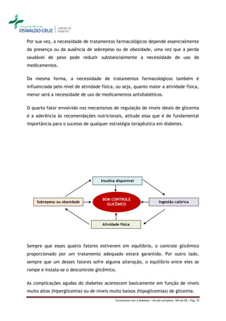 Por sua vez, a necessidade de tratamentos farmacológicos depende essencialmente
da presença ou da ausência de sobrepeso ou de obesidade, uma vez que a perda
saudável de peso pode reduzir substancialmente a necessidade de uso de
medicamentos.

Da mesma forma, a necessidade de tratamentos farmacológicos também é
influenciada pelo nível de atividade física, ou seja, quanto maior a atividade física,
menor será a necessidade de uso de medicamentos antidiabéticos.

O quarto fator envolvido nos mecanismos de regulação de níveis ideais de glicemia
é a aderência às recomendações nutricionais, atitude essa que é de fundamental
importância para o sucesso de qualquer estratégia terapêutica em diabetes.




                                     Insulina disponível



                                     BOM CONTROLE
    Sobrepeso ou obesidade                                                    Ingestão calórica
                                       GLICÊMICO




                                     Atividade física




Sempre que esses quatro fatores estiverem em equilíbrio, o controle glicêmico
proporcionado por um tratamento adequado estará garantido. Por outro lado,
sempre que um desses fatores sofre alguma alteração, o equilíbrio entre eles se
rompe e instala-se o descontrole glicêmico.

As complicações agudas do diabetes acontecem basicamente em função de níveis
muito altos (hiperglicemia) ou de níveis muito baixos (hipoglicemias) de glicemia.
                                             Convivendo com o diabetes – Versão completa - 09-set-09 – Pag. 74
 