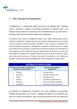 Uma visão geral da hipoglicemia



A hipoglicemia é a complicação aguda mais comum do diabetes tipo 1 podendo
ocorrer, entretanto, também em pacientes portadores de diabetes tipo 2 que
estejam sendo tratados com insulina ou com antidiabéticos orais que estimulem a
produção interna de insulina pelas células beta do pâncreas.

Os sintomas mais comuns da hipoglicemia podem variar desde manifestações menores
(tremores, palpitações e sensação de fome) até condições bastante graves como confusão
mental, desmaios ou perda de sentidos, convulsões e coma. Em geral, os episódios mais
leves de hipoglicemia começam a manifestarem-se quando os níveis de glicose no sangue
ficam abaixo de 50 ou 60 mg/dL, enquanto que os sintomas mais graves se manifestam em
geral quando os níveis de glicemia caem para valores abaixo de 40 mg/dL. Os casos mais
leves podem ser tratados com a ingestão de glicose ou outros açúcares por via oral, mas os
casos mais graves precisam ser tratados com glicose intravenosa ou com injeções de
glucagon. Os principais sintomas da hipoglicemia estão relacionados na tabela a seguir.



                         SINTOMAS DE HIPOGLICEMIA
 Sintomas relacionados à estimulação                    Sintomas relacionados à
      simpática e parassimpática                             hipoglicemia

         Tremores                                   Confusão mental
         Palpitações                                Sensação de fadiga e fome
         Palidez                                    Alterações visuais
         Sudorese                                   Alterações do comportamento
         Ansiedade                                  Déficits neurológicos localizados
         Taquicardia                                Convulsões, perda de consciência




Os episódios de hipoglicemia acontecem com mais freqüência nos pacientes
tratados intensivamente com insulina. A hipoglicemia pode ser um problema mais
grave em crianças com diabetes, uma vez que elas geralmente não são capazes de


                                              Convivendo com o diabetes – Versão completa - 09-set-09 – Pag. 75
 