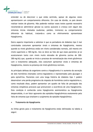 entender ou de descrever o que estão sentindo, apesar de algumas vezes
apresentarem um comportamento diferente. Em caso de dúvida, os pais devem
realizar testes de glicemia. Não podendo realizar esses testes quando necessário
recomenda-se administrar glicose ou outros açúcares à criança com algum dos
sintomas inicias relatados (sudorese, palidez, tremores) ou comportamento
diferente   do   habitual,   tratando-a   como       se     efetivamente              apresentasse
hipoglicemia.

Outro aspecto importante a salientar é que os portadores de diabetes tipo 2 mal
controlados costumam apresentar sinais e sintomas de hipoglicemia, mesmo
quando os níveis glicêmicos estão em níveis considerados normais, até mesmo em
níveis superiores a 100 mg/dL. Isto se deve ao fato de que esses pacientes já se
acostumaram tanto com níveis muito elevados de glicemia (acima de 200-
300 mg/dL) que, quando se inicia o processo de normalização dos níveis glicêmicos
com o tratamento adequado, eles costumam apresentar sinais e sintomas de
hipoglicemia, mesmo na presença de níveis glicêmicos normais.

As principais defesas do organismo contra a hipoglicemia é o aumento da secreção
de dois hormônios chamados contra-reguladores e representados pelo glucagon e
pela epinefrina. Pacientes com uma longa história de diabetes tipo 1 podem
desenvolver uma perda progressiva da resposta de hormônios contra-regulatórios e,
como resultado disso, podem apresentar um quadro de falta de percepção dos
sintomas simpáticos precoces que prenunciam a ocorrência de uma hipoglicemia.
Esta condição é conhecida como hipoglicemia assintomática ou hipoglicemia
despercebida, é um fator agravante dos episódios hipoglicêmicos exatamente pela
falta de sintomas que sinalizem o surgimento do episódio hipoglicêmico.

    Tratamento da hipoglicemia


As linhas gerais para o tratamento da hipoglicemia estão delineadas na tabela a
seguir:




                                          Convivendo com o diabetes – Versão completa - 09-set-09 – Pag. 76
 