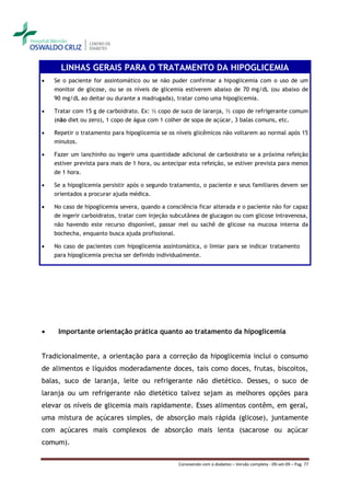 LINHAS GERAIS PARA O TRATAMENTO DA HIPOGLICEMIA
   Se o paciente for assintomático ou se não puder confirmar a hipoglicemia com o uso de um
    monitor de glicose, ou se os níveis de glicemia estiverem abaixo de 70 mg/dL (ou abaixo de
    90 mg/dL ao deitar ou durante a madrugada), tratar como uma hipoglicemia.

   Tratar com 15 g de carboidrato. Ex: ½ copo de suco de laranja, ½ copo de refrigerante comum
    (não diet ou zero), 1 copo de água com 1 colher de sopa de açúcar, 3 balas comuns, etc.

   Repetir o tratamento para hipoglicemia se os níveis glicêmicos não voltarem ao normal após 15
    minutos.

   Fazer um lanchinho ou ingerir uma quantidade adicional de carboidrato se a próxima refeição
    estiver prevista para mais de 1 hora, ou antecipar esta refeição, se estiver prevista para menos
    de 1 hora.

   Se a hipoglicemia persistir após o segundo tratamento, o paciente e seus familiares devem ser
    orientados a procurar ajuda médica.

   No caso de hipoglicemia severa, quando a consciência ficar alterada e o paciente não for capaz
    de ingerir carboidratos, tratar com injeção subcutânea de glucagon ou com glicose intravenosa,
    não havendo este recurso disponível, passar mel ou sachê de glicose na mucosa interna da
    bochecha, enquanto busca ajuda profissional.

   No caso de pacientes com hipoglicemia assintomática, o limiar para se indicar tratamento
    para hipoglicemia precisa ser definido individualmente.




    Importante orientação prática quanto ao tratamento da hipoglicemia


Tradicionalmente, a orientação para a correção da hipoglicemia inclui o consumo
de alimentos e líquidos moderadamente doces, tais como doces, frutas, biscoitos,
balas, suco de laranja, leite ou refrigerante não dietético. Desses, o suco de
laranja ou um refrigerante não dietético talvez sejam as melhores opções para
elevar os níveis de glicemia mais rapidamente. Esses alimentos contêm, em geral,
uma mistura de açúcares simples, de absorção mais rápida (glicose), juntamente
com açúcares mais complexos de absorção mais lenta (sacarose ou açúcar
comum).

                                                   Convivendo com o diabetes – Versão completa - 09-set-09 – Pag. 77
 