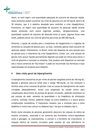 Assim, se você ingerir uma quantidade adequada de açúcares de absorção rápida,
esses alimentos podem aumentar seu nível de glicemia em até 50 mg/dL dentro de
30 minutos, que é o objetivo desejado para controlar a crise hipoglicêmica.
Entretanto, ao ingerir essa quantidade de açúcares de absorção rápida através
desses   alimentos   você   estará   ingerindo     também,           obrigatoriamente,                uma
quantidade razoável de açúcares de absorção lenta os quais, algumas horas mais
tarde, poderão elevar seu nível de glicemia para mais de 200-300 mg/dL.

Portanto, a opção de escolha para o tratamento da hipoglicemia é a ingestão de
alimentos ou soluções de glicose pura, ou seja, contendo apenas esses açúcares de
absorção rápida. Infelizmente, no Brasil, ainda não dispomos de uma solução pura
de glicose para o tratamento da crise hipoglicêmica. Existe, sim, uma solução de
glicose mais açúcar líquido parcialmente digerido que pode ser eficaz para elevar o
nível de glicemia e controlar os sintomas. Esse produto está disponível no mercado
sob a marca comercial de “GLI-Instan” e pode ser encontrado nas farmácias e lojas
especializadas em produtos para diabetes.


     Uma visão geral da hiperglicemia

A hiperglicemia caracteriza-se por níveis de glicose sangüínea acima de 160 mg/dL.
Quando a glicemia eleva-se ainda mais e atinge 180 mg/dL, os rins começam a
eliminar pela urina o excesso de glicose. Caso as causas da hiperglicemia não sejam
corrigidas adequadamente, existe uma progressão do estado clínico para
complicações decorrentes do excesso de glicose circulante, podendo manifestar-se
por excesso de sede, aumento da quantidade e da freqüência de eliminação
urinária, confusão mental, podendo chegar ao coma diabético e a outras graves
complicações metabólicas. É importante ressaltar que a evolução para o coma
diabético é muito mais comum no diabetes tipo 1 do que no diabetes tipo 2.

Níveis muito elevados de glicemia geralmente decorrem da redução do efeito da
insulina circulante, associada a um aumento dos hormônios contra-reguladores
como o glucagon, as catecolaminas, o cortisol e o hormônio do crescimento. A
redução efetiva da insulina circulante pode resultar de uma deficiência na

                                            Convivendo com o diabetes – Versão completa - 09-set-09 – Pag. 78
 