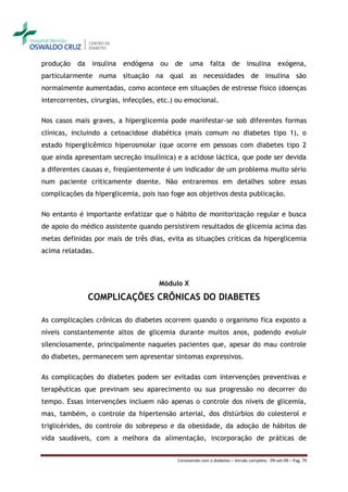 produção   da   insulina   endógena   ou   de uma          falta      de     insulina        exógena,
particularmente numa situação na qual as necessidades de insulina são
normalmente aumentadas, como acontece em situações de estresse físico (doenças
intercorrentes, cirurgias, infecções, etc.) ou emocional.

Nos casos mais graves, a hiperglicemia pode manifestar-se sob diferentes formas
clínicas, incluindo a cetoacidose diabética (mais comum no diabetes tipo 1), o
estado hiperglicêmico hiperosmolar (que ocorre em pessoas com diabetes tipo 2
que ainda apresentam secreção insulínica) e a acidose láctica, que pode ser devida
a diferentes causas e, freqüentemente é um indicador de um problema muito sério
num paciente criticamente doente. Não entraremos em detalhes sobre essas
complicações da hiperglicemia, pois isso foge aos objetivos desta publicação.

No entanto é importante enfatizar que o hábito de monitorização regular e busca
de apoio do médico assistente quando persistirem resultados de glicemia acima das
metas definidas por mais de três dias, evita as situações críticas da hiperglicemia
acima relatadas.



                                      Módulo X

                COMPLICAÇÕES CRÔNICAS DO DIABETES

As complicações crônicas do diabetes ocorrem quando o organismo fica exposto a
níveis constantemente altos de glicemia durante muitos anos, podendo evoluir
silenciosamente, principalmente naqueles pacientes que, apesar do mau controle
do diabetes, permanecem sem apresentar sintomas expressivos.

As complicações do diabetes podem ser evitadas com intervenções preventivas e
terapêuticas que previnam seu aparecimento ou sua progressão no decorrer do
tempo. Essas intervenções incluem não apenas o controle dos níveis de glicemia,
mas, também, o controle da hipertensão arterial, dos distúrbios do colesterol e
triglicérides, do controle do sobrepeso e da obesidade, da adoção de hábitos de
vida saudáveis, com a melhora da alimentação, incorporação de práticas de


                                           Convivendo com o diabetes – Versão completa - 09-set-09 – Pag. 79
 