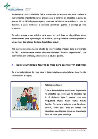 Juntamente com a atividade física, o controle do excesso de peso também é
outra medida importante para a prevenção e o controle do diabetes. A perda de
apenas 5% ou 10% do peso corporal pode ser suficiente para reduzir o risco do
diabetes e para melhorar o controle glicêmico quando a doença já está
presente.


Consulte sempre o seu médico para saber se você deve ou não utilizar algum
medicamento para a prevenção do diabetes, principalmente se você apresentar
um ou mais dos fatores de risco discutidos a seguir.


Até o presente ainda não se dispõe de intervenções eficazes para a prevenção
do DM-1, anteriormente conhecido como diabetes “insulino dependente”, que
ocorre mais em crianças, adolescentes e adultos jovens.



     Quais os principais fatores de risco para desenvolver diabetes?


Os principais fatores de risco para o desenvolvimento do diabetes tipo 2 estão
relacionados a seguir:



                                 Fatores genéticos:

                                    O fator hereditário é muito mais importante
                                    no diabetes tipo 2 do que no diabetes tipo
                                    1. O diabetes tipo 2 ocorre com uma
                                    freqüência       muito         maior         numa         mesma
                                    família. Portanto, a existência de familiares
                                    diretos, como pais, avós ou irmãos com
                                    diabetes é considerada como um importante
                                    fator de risco para a doença.




                                          Convivendo com o diabetes – Versão completa - 09-set-09 – Pag. 8
 