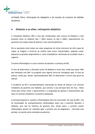 atividade física, interrupção do tabagismo e do excesso do consumo de bebidas
alcoólicas.



     Diabetes e os olhos: retinopatia diabética

A retinopatia diabética (RD) é uma das complicações mais comuns do Diabetes e está
presente tanto no diabetes tipo 1 (DM1) quanto no tipo 2 (DM2), especialmente em
pacientes com longo tempo de doença e mau controle glicêmico.


Ela se apresenta como lesões nos vasos sanguíneos da retina (estrutura do olho capaz de
captar as imagens e enviá-las ao cérebro para serem interpretadas), podendo causar
pequenos ou grandes sangramentos e, como conseqüência, diminuição da acuidade visual e
cegueira.


O exame oftalmológico é a única maneira de descobrir a presença da RD.


O risco de desenvolver a alteração ocular do diabetes é muito alta, sendo que quase 100%
dos indivíduos com DM1 irá progredir para alguma forma de retinopatia após 15 anos de
doença, sendo que, destes, aproximadamente 60% irá desenvolver a forma mais grave da
doença.


A incidência da RD é reconhecidamente relacionada ao tempo de doença e ao controle
metabólico do paciente com diabetes, que constitui o seu principal fator de risco. Desta
forma para tentar evitar o aparecimento e a progressão da doença é imprescindível que
haja um controle metabólico e pressórico adequados.


A principal pergunta é, quando o oftalmologista deve ser procurado? No caso do DM1, não
há necessidade de acompanhamento oftalmológico assim que o paciente descobre o
diabetes, pois não há histórico de glicemia alta. Sendo assim, o primeiro exame
oftalmológico deverá ser realizado após o primeiro ano do diagnóstico. Concluído esse
período, os exames serão realizados anualmente.




                                             Convivendo com o diabetes – Versão completa - 09-set-09 – Pag. 80
 
