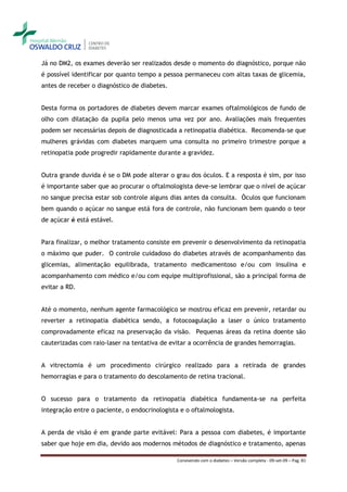 Já no DM2, os exames deverão ser realizados desde o momento do diagnóstico, porque não
é possível identificar por quanto tempo a pessoa permaneceu com altas taxas de glicemia,
antes de receber o diagnóstico de diabetes.


Desta forma os portadores de diabetes devem marcar exames oftalmológicos de fundo de
olho com dilatação da pupila pelo menos uma vez por ano. Avaliações mais frequentes
podem ser necessárias depois de diagnosticada a retinopatia diabética. Recomenda-se que
mulheres grávidas com diabetes marquem uma consulta no primeiro trimestre porque a
retinopatia pode progredir rapidamente durante a gravidez.


Outra grande duvida é se o DM pode alterar o grau dos óculos. E a resposta é sim, por isso
é importante saber que ao procurar o oftalmologista deve-se lembrar que o nível de açúcar
no sangue precisa estar sob controle alguns dias antes da consulta. Óculos que funcionam
bem quando o açúcar no sangue está fora de controle, não funcionam bem quando o teor
de açúcar é está estável.


Para finalizar, o melhor tratamento consiste em prevenir o desenvolvimento da retinopatia
o máximo que puder. O controle cuidadoso do diabetes através de acompanhamento das
glicemias, alimentação equilibrada, tratamento medicamentoso e/ou com insulina e
acompanhamento com médico e/ou com equipe multiprofissional, são a principal forma de
evitar a RD.


Até o momento, nenhum agente farmacológico se mostrou eficaz em prevenir, retardar ou
reverter a retinopatia diabética sendo, a fotocoagulação a laser o único tratamento
comprovadamente eficaz na preservação da visão. Pequenas áreas da retina doente são
cauterizadas com raio-laser na tentativa de evitar a ocorrência de grandes hemorragias.


A vitrectomia é um procedimento cirúrgico realizado para a retirada de grandes
hemorragias e para o tratamento do descolamento de retina tracional.


O sucesso para o tratamento da retinopatia diabética fundamenta-se na perfeita
integração entre o paciente, o endocrinologista e o oftalmologista.


A perda de visão é em grande parte evitável: Para a pessoa com diabetes, é importante
saber que hoje em dia, devido aos modernos métodos de diagnóstico e tratamento, apenas

                                               Convivendo com o diabetes – Versão completa - 09-set-09 – Pag. 81
 