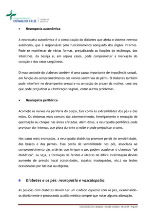     Neuropatia autonômica


A neuropatia autonômica é a complicação do diabetes que afeta o sistema nervoso
autônomo, que é responsável pelo funcionamento adequado dos órgãos internos.
Pode se manifestar de várias formas, prejudicando as funções do estômago, dos
intestinos, da bexiga e, em alguns casos, pode comprometer a inervação do
coração e dos vasos sangüíneos.


O mau controle do diabetes também é uma causa importante de impotência sexual,
em função do comprometimento dos nervos sensitivos do pênis. O diabetes também
pode interferir no desempenho sexual e na sensação de prazer da mulher, uma vez
que pode prejudicar a lubrificação vaginal, entre outros problemas.


    Neuropatia periférica


Acomete os nervos na periferia do corpo, tais como as extremidades dos pés e das
mãos. Os sintomas mais comuns são adormecimento, formigamento e sensação de
queimação ou choque nas áreas afetadas. Além disso, a neuropatia periférica pode
provocar dor intensa, que piora durante a noite e pode prejudicar o sono.


Nos casos mais avançados, a neuropatia diabética promove perda de sensibilidade,
dos braços e das pernas. Essa perda de sensibilidade nos pés, associada ao
comprometimento das artérias que irrigam o pé, podem ocasionar o chamado “pé
diabético”, ou seja, a formação de feridas e úlceras de difícil cicatrização devido
aumento de pressão local (calosidades, sapatos inadequados, etc.) ou lesões
ocasionadas por batidas ou objetos.



     Diabetes e os pés: neuropatia e vasculopatia

As pessoas com diabetes devem ter um cuidado especial com os pés, examinando-
os diariamente e procurando auxílio médico sempre que notar alguma alteração.


                                          Convivendo com o diabetes – Versão completa - 09-set-09 – Pag. 84
 