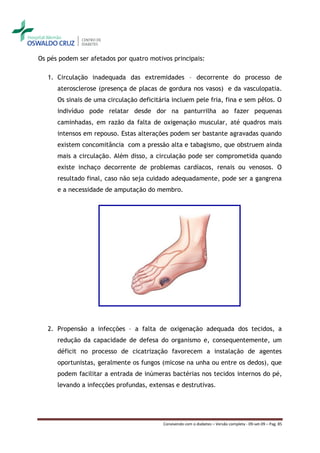 Os pés podem ser afetados por quatro motivos principais:

   1. Circulação inadequada das extremidades – decorrente do processo de
      aterosclerose (presença de placas de gordura nos vasos) e da vasculopatia.
      Os sinais de uma circulação deficitária incluem pele fria, fina e sem pêlos. O
      indivíduo pode relatar desde dor na panturrilha ao fazer pequenas
      caminhadas, em razão da falta de oxigenação muscular, até quadros mais
      intensos em repouso. Estas alterações podem ser bastante agravadas quando
      existem concomitância com a pressão alta e tabagismo, que obstruem ainda
      mais a circulação. Além disso, a circulação pode ser comprometida quando
      existe inchaço decorrente de problemas cardíacos, renais ou venosos. O
      resultado final, caso não seja cuidado adequadamente, pode ser a gangrena
      e a necessidade de amputação do membro.




   2. Propensão a infecções – a falta de oxigenação adequada dos tecidos, a
      redução da capacidade de defesa do organismo e, consequentemente, um
      déficit no processo de cicatrização favorecem a instalação de agentes
      oportunistas, geralmente os fungos (micose na unha ou entre os dedos), que
      podem facilitar a entrada de inúmeras bactérias nos tecidos internos do pé,
      levando a infecções profundas, extensas e destrutivas.




                                          Convivendo com o diabetes – Versão completa - 09-set-09 – Pag. 85
 