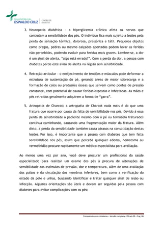 3. Neuropatia diabética – a hiperglicemia crônica afeta os nervos que
      controlam a sensibilidade dos pés. O indivíduo fica mais sujeito a lesões pela
      perda de sensação térmica, dolorosa, pressórica e tátil. Pequenos objetos
      como pregos, pedras ou mesmo calçados apertados podem levar as feridas
      não percebidas, podendo evoluir para feridas mais graves. Lembre-se, a dor
      é um sinal de alerta, “algo está errado!”. Com a perda da dor, a pessoa com
      diabetes perde este aviso de alerta na região sem sensibilidade.

   4. Retração articular – o enrijecimento de tendões e músculos pode deformar a
      estrutura de sustentação do pé, gerando áreas de maior sobrecarga e a
      formação de calos ou protusões ósseas que servem como pontos de pressão
      constante, com potencial de causar feridas expostas e infectadas. As mãos e
      pés retraídos geralmente adquirem a forma de “garra”.

   5. Artropatia de Charcot: a artropatia de Charcot nada mais é do que uma
      fratura que ocorre por causa da falta de sensibilidade nos pés. Devido à essa
      perda da sensibilidade o paciente mesmo com o pé ou tornozelo fraturados
      continua caminhando, causando uma fragmentação maior da fratura. Além
      disto, a perda da sensibilidade também causa atrasos na consolidação destas
      lesões. Por isso, é importante que a pessoa com diabetes que tem falta
      sensibilidade nos pés, assim que perceba qualquer edema, hematoma ou
      vermelhidão procure rapidamente um médico especialista para avaliação.

Ao menos uma vez por ano, você deve procurar um profissional da saúde
especializado para realizar um exame dos pés à procura de alterações de
sensibilidade aos estímulos de pressão, dor e temperatura, além de uma avaliação
dos pulsos e da circulação dos membros inferiores, bem como a verificação do
estado da pele e unhas, buscando identificar e tratar qualquer sinal de lesão ou
infecção. Algumas orientações são úteis e devem ser seguidas pela pessoa com
diabetes para evitar complicações com os pés:




                                          Convivendo com o diabetes – Versão completa - 09-set-09 – Pag. 86
 