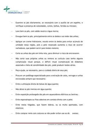 ―   Examine os pés diariamente, se necessário com o auxílio de um espelho, e
    verifique a presença de calosidades, cortes, bolhas, feridas ou micoses;

―   Lave bem os pés, com sabão neutro e água morna;

―   Enxugue bem os pés, principalmente entre os dedos e ao redor das unhas;

―   Aplique um creme hidratante, exceto entre os dedos para evitar acúmulo de
    umidade nessa região, pois a pele ressecada aumenta o risco de ocorrer
    rachaduras, que podem servir para lesões maiores;

―   Corte as unhas dos pés em linha reta, para diminuir o risco de encravarem.

―   Não corte suas próprias unhas ou remova as cutícula caso tenha alguma
    complicação visual porque, o déficit visual (complicação do diabetes)
    associado a falta de sensibilidade dos pés, pode produzir lesões sérias.

―   Peça ajuda, se necessário, para o cuidado diário de seus pés;

―   Procure um podólogo especializado para a extração de calos, verrugas e unhas
    encravadas sempre que necessário;

―   Evite a utilização direta de bolsas de água quente;

―   Não deixe os pés imersos em água quente;

―   Evite exposição prolongada dos pés em aquecedores elétricos ou lareiras;

―   Evite esparadrapos ou fitas adesivas em contato direto com a pele;

―   Evite meias folgadas, que fazem dobras, ou as muito apertadas, com
    elásticos;

―   Evite comprar meia com costuras se não puder evitar use-as do                      avesso;




                                          Convivendo com o diabetes – Versão completa - 09-set-09 – Pag. 88
 
