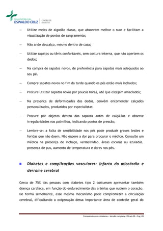 ―   Utilize meias de algodão claras, que absorvem melhor o suor e facilitam a
    visualização de pontos de sangramento;

―   Não ande descalço, mesmo dentro de casa;

―   Utilize sapatos ou tênis confortáveis, sem costura interna, que não apertem os
    dedos;

―   Na compra de sapatos novos, de preferência para sapatos mais adequados ao
    seu pé.

―   Compre sapatos novos no fim da tarde quando os pés estão mais inchados;

―   Procure utilizar sapatos novos por poucas horas, até que estejam amaciados;

―   Na presença de deformidades dos dedos, convém encomendar calçados
    personalizados, produzidos por especialistas;

―   Procure por objetos dentro dos sapatos antes de calçá-los e observe
    irregularidades nas palmilhas, indicando pontos de pressão;

―   Lembre-se: a falta de sensibilidade nos pés pode produzir graves lesões e
    feridas que não doem. Não espere a dor para procurar o médico. Consulte um
    médico na presença de inchaço, vermelhidão, áreas escuras ou azuladas,
    presença de pus, aumento de temperatura e dores nos pés.



    Diabetes e complicações vasculares: infarto do miocárdio e
    derrame cerebral


Cerca de 75% das pessoas com diabetes tipo 2 costumam apresentar também
doença cardíaca, em função do endurecimento das artérias que nutrem o coração.
De forma semelhante, esse mesmo mecanismo pode comprometer a circulação
cerebral, dificultando a oxigenação dessa importante área de controle geral do



                                         Convivendo com o diabetes – Versão completa - 09-set-09 – Pag. 89
 