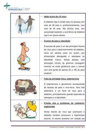  Idade acima dos 45 anos:

   O diabetes tipo 2 incide mais em pessoas com
   mais de 30 anos e, preferencialmente, com
   mais de 45 anos. Nos últimos anos, tem
   aumentado bastante a ocorrência de diabetes
   tipo 2 em jovens obesos.

 Excesso de peso e obesidade:

   O excesso de peso é um dos principais fatores
   de risco para o desenvolvimento do diabetes,
   tanto em adultos como em jovens com
   alimentação        desregrada           e     sobrepeso           ou
   obesidade       franca.         Muitas        pessoas          com
   alterações iniciais da glicemia conseguem
   reverter os níveis glicêmicos para o normal
   com uma perda de apenas 5% a 10% do peso
   corporal.

 Falta de atividade física: sedentarismo

   O sedentarismo é geralmente acompanhado
   do excesso de peso e vice-versa. Uma vida
   sedentária é um fator de risco para o
   diabetes, principalmente quando associada ao
   sobrepeso e à obesidade.

 Pressão alta e problemas de colesterol-
   triglicérides

   Vários fatores de risco que promovem o
   diabetes também promovem a hipertensão
   arterial. O mesmo acontece em relação aos



         Convivendo com o diabetes – Versão completa - 09-set-09 – Pag. 9
 