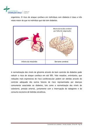 organismo. O risco de ataque cardíaco em indivíduos com diabetes é duas a três
vezes maior do que no indivíduo que não tem diabetes.




           Infarto do miocárdio                         Derrame cerebral




A normalização dos níveis de glicemia através do bom controle do diabetes pode
reduzir o risco de ataque cardíaco em até 50%. Vale ressaltar, entretanto, que
reduções mais expressivas do risco cardiovascular podem ser obtidas através do
controle adequado dos outros fatores de risco representados por doenças
comumente associadas ao diabetes, tais como a normalização dos níveis de
colesterol, pressão arterial, juntamente com a interrupção do tabagismo e do
consumo excessivo de bebidas alcoólicas.




                                           Convivendo com o diabetes – Versão completa - 09-set-09 – Pag. 90
 