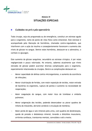 Módulo XI

                          SITUAÇÕES ESPECIAIS


     Cuidados no pré e pós-operatório


Toda cirurgia, seja ela programada ou de emergência, constitui um estresse agudo
para o organismo, tanto do ponto de vista físico como emocional. Este estresse é
acompanhado pela liberação de hormônios, chamados contra-reguladores, que
interferem com a ação da insulina e conseqüentemente favorecem o aumento dos
níveis de glicose no sangue. Dentre estes hormônios, destacam-se a adrenalina, o
cortisol e o glucagon.


Este aumento da glicose sanguínea, secundário ao estresse cirúrgico, é por vezes
negligenciado e pouco valorizado. No entanto, sabemos atualmente que níveis
elevados de glicose podem acarretar diversas complicações para o organismo,
especialmente relacionadas às cirurgias. Dentre as complicações destacam-se:

―    Menor capacidade de defesa contra microrganismos, e aumento da ocorrência
     de infecções;

―    Menor cicatrização de feridas, com maior exposição de tecidos, maior entrada
     de bactérias no organismo, ruptura de pontos e aumento na necessidade de
     reoperações;

―    Maior coagulação do sangue, com maior risco de trombose e embolia
     pulmonar;

―    Menor oxigenação dos tecidos, podendo desencadear ou piorar quadros de
     infarto do miocárdio, derrame cerebral e circulação de membros;

―    Maior perda de água e sais minerais pela urina, com quadros de desidratação,
     queda de pressão e desbalanço mineral, levando a distúrbios musculares,
     arritmias cardíacas, transtornos mentais, convulsões e até a morte.

                                          Convivendo com o diabetes – Versão completa - 09-set-09 – Pag. 91
 