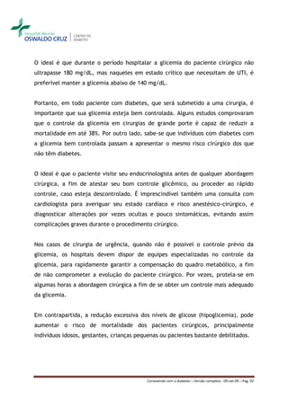 O ideal é que durante o período hospitalar a glicemia do paciente cirúrgico não
ultrapasse 180 mg/dL, mas naqueles em estado crítico que necessitam de UTI, é
preferível manter a glicemia abaixo de 140 mg/dL.


Portanto, em todo paciente com diabetes, que será submetido a uma cirurgia, é
importante que sua glicemia esteja bem controlada. Alguns estudos comprovaram
que o controle da glicemia em cirurgias de grande porte é capaz de reduzir a
mortalidade em até 38%. Por outro lado, sabe-se que indivíduos com diabetes com
a glicemia bem controlada passam a apresentar o mesmo risco cirúrgico dos que
não têm diabetes.


O ideal é que o paciente visite seu endocrinologista antes de qualquer abordagem
cirúrgica, a fim de atestar seu bom controle glicêmico, ou proceder ao rápido
controle, caso esteja descontrolado. É imprescindível também uma consulta com
cardiologista para averiguar seu estado cardíaco e risco anestésico-cirúrgico, e
diagnosticar alterações por vezes ocultas e pouco sintomáticas, evitando assim
complicações graves durante o procedimento cirúrgico.


Nos casos de cirurgia de urgência, quando não é possível o controle prévio da
glicemia, os hospitais devem dispor de equipes especializadas no controle da
glicemia, para rapidamente garantir a compensação do quadro metabólico, a fim
de não comprometer a evolução do paciente cirúrgico. Por vezes, protela-se em
algumas horas a abordagem cirúrgica a fim de se obter um controle mais adequado
da glicemia.


Em contrapartida, a redução excessiva dos níveis de glicose (hipoglicemia), pode
aumentar o risco de mortalidade dos pacientes cirúrgicos, principalmente
indivíduos idosos, gestantes, crianças pequenas ou pacientes bastante debilitados.




                                          Convivendo com o diabetes – Versão completa - 09-set-09 – Pag. 92
 