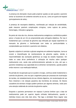 A presença de alterações visuais pode propiciar quedas ao solo quando o paciente
tentar se locomover em ambiente estranho ao seu lar, como um quarto de hospital
(principalmente de noite).


A presença de neuropatia diabética, manifestada por redução de sensibilidade,
pode mascarar possíveis complicações cirúrgicas, como ruptura de pontos,
hemorragias, infecções e gangrena.


Do ponto de vista dos rins, diversos medicamentos analgésicos e antibióticos podem
piorar a função de um rim já comprometido pela nefropatia diabética. Por isso é
fundamental que a correção da glicemia seja efetuada por equipe experiente no
manuseio   da   glicemia     e   familiarizada   com       todas       as     particularidades             e
complexidades que envolvem o paciente com diabetes.


Quando o objetivo é controlar a glicose sanguínea em ambiente hospitalar, torna-se
crucial a intensificação do monitoramento da glicemia capilar, devido à
imprevisibilidade das oscilações glicêmicas ao longo da estadia hospitalar. Em
todos os casos dá-se preferência à utilização de insulina sobre qualquer
medicamento oral, sendo esta preferencialmente aplicada na veia, até que o
paciente restabeleça sua capacidade de se alimentar normalmente, quando poderá
então retornar a sua medicação habitual.


No período de recuperação que se sucede à cirurgia, continua sendo fundamental o
controle da glicemia, uma vez que o organismo passa por processos de cicatrização
de tecidos, de restabelecimento de seu trânsito digestivo, de recolonização de sua
flora intestinal e de redução paulatina dos hormônios de estresse. Os fatores
causadores do estresse cirúrgico podem perdurar por algumas semanas, razão para
uma atenção redobrada do controle da glicemia capilar.


Enquanto o paciente permanecer em repouso é preciso lembrar que a dose de
medicamentos pode ser superior àquela utilizada habitualmente, quando o
indivíduo levava uma vida mais ativa. Tão logo a atividade física regular seja

                                             Convivendo com o diabetes – Versão completa - 09-set-09 – Pag. 93
 