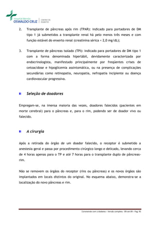 2.     Transplante de pâncreas após rim (TPAR): indicado para portadores de DM
       tipo 1 já submetidos a transplante renal há pelo menos três meses e com
       função estável do enxerto renal (creatinina sérica < 2,0 mg/dL);


3.     Transplante de pâncreas isolado (TPI): indicado para portadores de DM tipo 1
       com a forma denominada hiperlábil, devidamente caracterizada por
       endocrinologista, manifestado principalmente por freqüentes crises de
       cetoacidose e hipoglicemia assintomática, ou na presença de complicações
       secundárias como retinopatia, neuropatia, nefropatia incipiente ou doença
       cardiovascular progressiva.



       Seleção de doadores


Empregam-se, na imensa maioria das vezes, doadores falecidos (pacientes em
morte cerebral) para o pâncreas e, para o rim, podendo ser de doador vivo ou
falecido.



       A cirurgia


Após a retirada do órgão de um doador falecido, o receptor é submetido a
anestesia geral e passa por procedimento cirúrgico longo e delicado, levando cerca
de 4 horas apenas para o TP e até 7 horas para o transplante duplo de pâncreas-
rim.


Não se removem os órgãos do receptor (rins ou pâncreas) e os novos órgãos são
implantados em locais distintos do original. No esquema abaixo, demonstra-se a
localização do novo pâncreas e rim.




                                            Convivendo com o diabetes – Versão completa - 09-set-09 – Pag. 95
 