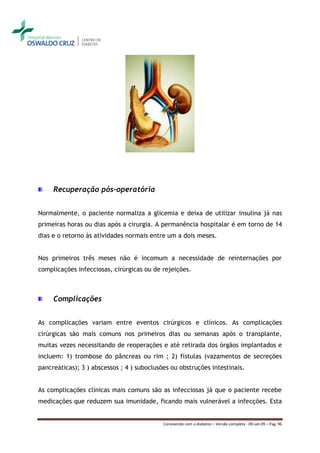 Recuperação pós-operatória


Normalmente, o paciente normaliza a glicemia e deixa de utilizar insulina já nas
primeiras horas ou dias após a cirurgia. A permanência hospitalar é em torno de 14
dias e o retorno às atividades normais entre um a dois meses.


Nos primeiros três meses não é incomum a necessidade de reinternações por
complicações infecciosas, cirúrgicas ou de rejeições.



     Complicações


As complicações variam entre eventos cirúrgicos e clínicos. As complicações
cirúrgicas são mais comuns nos primeiros dias ou semanas após o transplante,
muitas vezes necessitando de reoperações e até retirada dos órgãos implantados e
incluem: 1) trombose do pâncreas ou rim ; 2) fístulas (vazamentos de secreções
pancreáticas); 3 ) abscessos ; 4 ) suboclusões ou obstruções intestinais.


As complicações clínicas mais comuns são as infecciosas já que o paciente recebe
medicações que reduzem sua imunidade, ficando mais vulnerável a infecções. Esta


                                            Convivendo com o diabetes – Versão completa - 09-set-09 – Pag. 96
 