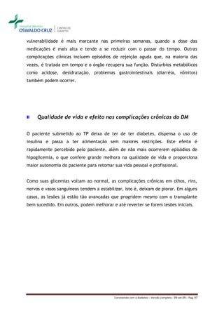 vulnerabilidade é mais marcante nas primeiras semanas, quando a dose das
medicações é mais alta e tende a se reduzir com o passar do tempo. Outras
complicações clínicas incluem episódios de rejeição aguda que, na maioria das
vezes, é tratada em tempo e o órgão recupera sua função. Distúrbios metabólicos
como acidose, desidratação, problemas gastrointestinais (diarréia, vômitos)
também podem ocorrer.




     Qualidade de vida e efeito nas complicações crônicas do DM


O paciente submetido ao TP deixa de ter de ter diabetes, dispensa o uso de
insulina e passa a ter alimentação sem maiores restrições. Este efeito é
rapidamente percebido pelo paciente, além de não mais ocorrerem episódios de
hipoglicemia, o que confere grande melhora na qualidade de vida e proporciona
maior autonomia do paciente para retomar sua vida pessoal e profissional.


Como suas glicemias voltam ao normal, as complicações crônicas em olhos, rins,
nervos e vasos sanguíneos tendem a estabilizar, isto é, deixam de piorar. Em alguns
casos, as lesões já estão tão avançadas que progridem mesmo com o transplante
bem sucedido. Em outros, podem melhorar e até reverter se forem lesões iniciais.




                                          Convivendo com o diabetes – Versão completa - 09-set-09 – Pag. 97
 