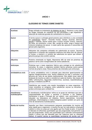ANEXO 1


                       GLOSSÁRIO DE TERMOS SOBRE DIABETES


Acarbose               Droga utilizada no tratamento do diabetes do tipo 2. Pertence a uma classe
                       de drogas chamada de inibidores da alfa glicosidase e age impedindo a
                       absorção de moléculas grandes de carboidratos no intestino.

Açúcar                 O termo açúcar é utilizado genericamente para referência a uma variedade
                       de carboidratos “doces”, incluindo frutose, lactose, sacarose, dextrose,
                       glicose e maltose. Outros nomes para o açúcar incluem: branco, mascavo,
                       de mesa, de confeiteiro, cristal. Mel, xarope de milho, sorgo e melaço são
                       misturas complexas de açúcar. A maior parte dos açúcares é convertida em
                       glicose pelo organismo.

Adoçantes              Adoçantes são compostos utilizados em substituição ao açúcar. Sacarina,
                       aspartame e ciclamato são compostos sintéticos com baixo teor de calorias.
                       A frutose, o manitol e o sorbitol são substitutos do açúcar que afetam a
                       glicemia porque eles contêm calorias.

Albumina               Proteína sintetizada no fígado. Representa 60% do total de proteínas do
                       plasma e serve como transportadora de várias substâncias.

Anticorpos             Proteínas que o nosso organismo fabrica para proteger-se de substâncias
                       estranhas. Às vezes, o organismo também fabrica proteínas contra partes
                       normais do próprio corpo. Estas proteínas são chamadas auto-anticorpos.

Antidiabéticos orais   O termo antidiabético oral é utilizado para descrever genericamente os
                       agentes hipoglicemiantes orais. Muitos diabéticos do tipo 2 controlam sua
                       glicemia por meio do uso destes medicamentos. Eles podem atuar sobre a
                       produção de insulina ou sobre a resistência à ação da insulina. São classes de
                       ADOs: sulfoniluréias, biguanidas (metformina), acarbose, tiazolidinedionas,
                       glinidas e inibidores da DPP-IV.

Antígenos              Substâncias que causam uma reação imunológica no nosso organismo. O
                       corpo reconhece os antígenos como substâncias nocivas ou estranhas e
                       produz anticorpos para combatê-las.

Atendimento            O atendimento multidisciplinar refere-se ao grupo de indivíduos que tem a
multidisciplinar       responsabilidade de ajudar o paciente a controlar o seu diabetes.
                       Geralmente o grupo é formado por um médico, uma nutricionista e um
                       educador (ou educadora) em diabetes. Outros especialistas, incluindo
                       podólogos, oftalmologistas e endocrinologistas podem também ser parte do
                       time de atendimento multidisciplinar.

Bomba de insulina      Aparelho que libera continuamente pequenas quantidades de insulina de
                       ação rápida para o organismo. A insulina flui por um tubo plástico (chamado
                       catéter) e entra no corpo por uma agulha que fica fixada na pele. A insulina
                       é liberada em diferentes quantidades que são programadas manualmente ou
                       são pré-programadas. Existe uma quantidade que é liberada continuamente
                       (basal) e outras que são liberadas para dar cobertura para as refeições
                       (bolus). O usuário calcula as quantidades necessárias de acordo com os


                                                 Convivendo com o diabetes – Versão completa - 09-set-09 – Pag. 98
 