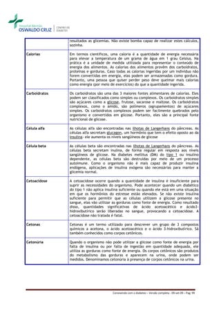 resultados as glicemias. Não existe bomba capaz de realizar estes cálculos,
               sozinha.

Calorias       Em termos científicos, uma caloria é a quantidade de energia necessária
               para elevar a temperatura de um grama de água em 1 grau Celsius. Na
               prática é a unidade de medida utilizada para representar o conteúdo de
               energia dos alimentos. As calorias dos alimentos provêm dos carboidratos,
               proteínas e gorduras. Caso todas as calorias ingeridas por um indivíduo não
               forem convertidas em energia, elas podem ser armazenadas como gordura.
               Portanto, uma pessoa que quiser perder peso deve queimar mais calorias
               como energia (por meio de exercícios) do que a quantidade ingerida.

Carboidratos   Os carboidratos são uma das 3 maiores fontes alimentares de calorias. Eles
               podem ser classificados como simples ou complexos. Os carboidratos simples
               são açúcares como a glicose, frutose, sacarose e maltose. Os carboidratos
               complexos, como o amido, são polímeros (agrupamentos) de açúcares
               simples. Os carboidratos complexos podem ser facilmente quebrados pelo
               organismo e convertidos em glicose. Portanto, eles são a principal fonte
               nutricional de glicose.

Célula alfa    As células alfa são encontradas nas ilhotas de Langerhans do pâncreas. As
               células alfa secretam glucagon, um hormônio que tem o efeito oposto ao da
               insulina- ele aumenta os níveis sangüíneos de glicose

Célula beta    As células beta são encontradas nas ilhotas de Langerhans do pâncreas. As
               células beta secretam inulina, de forma regular em resposta aos níveis
               sangüíneos de glicose. Na diabetes mellitus (DM) do tipo 1 ou insulino
               dependente, as células beta são destruídas por meio de um processo
               autoimune. Como o organismo não é mais capaz de produzir insulina
               endógena, aplicações de insulina exógena são necessárias para manter a
               glicemia normal.

Cetoacidose    A cetoacidose ocorre quando a quantidade de insulina é insuficiente para
               suprir as necessidades do organismo. Pode acontecer quando um diabético
               do tipo 1 não aplica insulina suficiente ou quando ele está em uma situação
               em que os hormônios do estresse estão elevados. Se não existe insulina
               suficiente para permitir que as células utilizem a glicose presente no
               sangue, elas vão utilizar as gorduras como fonte de energia. Como resultado
               disso, quantidades significativas de ácido acetoacético e ácido3-
               hidroxibutírico serão liberadas no sangue, provocando a cetoacidose. A
               cetoacidose não tratada é fatal.

Cetonas        Cetonas é um termo utilizado para descrever um grupo de 3 compostos
               químicos a acetona, o ácido acetoacético e o ácido 3-hidroxibutírico. Sã
               também conhecidos como corpos cetônicos.

Cetonúria      Quando o organismo não pode utilizar a glicose como fonte de energia por
               falta de insulina ou por falta de ingestão em quantidade adequada, ele
               utiliza as gorduras como fonte de energia. Os corpos cetônicos são produtos
               do metabolismo das gorduras e aparecem na urina, onde podem ser
               medidos. Denominamos cetonúria à presença de corpos cetônicos na urina.




                                        Convivendo com o diabetes – Versão completa - 09-set-09 – Pag. 99
 