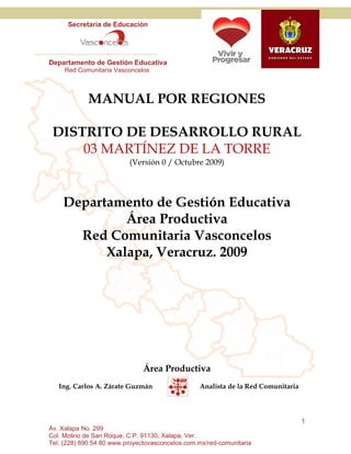 Secretaría de Educación




Departamento de Gestión Educativa
     Red Comunitaria Vasconcelos



             MANUAL POR REGIONES

 DISTRITO DE DESARROLLO RURAL
     03 MARTÍNEZ DE LA TORRE
                          (Versión 0 / Octubre 2009)




    Departamento de Gestión Educativa
             Área Productiva
      Red Comunitaria Vasconcelos
          Xalapa, Veracruz. 2009




                               Área Productiva
   Ing. Carlos A. Zárate Guzmán                  Analista de la Red Comunitaria




                                                                                  1
Av. Xalapa No. 299
Col. Molino de San Roque, C.P. 91130, Xalapa, Ver.
Tel. (228) 890 54 80 www.proyectovasconcelos.com.mx/red-comunitaria
 