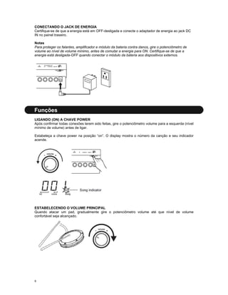 CONECTANDO O JACK DE ENERGIA
Certifique-se de que a energia está em OFF-desligada e conecte o adaptador de energia ao jack DC
IN no painel traseiro.
Notas
Para proteger os falantes, amplificador e módulo da bateria contra danos, gire o potenciômetro de
volume ao nível de volume mínimo, antes de comutar a energia para ON. Certifique-se de que a
energia está desligada-OFF quando conectar o módulo da bateria aos dispositivos externos.

Funções
LIGANDO (ON) A CHAVE POWER
Após confirmar todas conexões terem sido feitas, gire o potenciômetro volume para a esquerda (nível
mínimo de volume) antes de ligar.
Estabeleça a chave power na posição “on”. O display mostra o número da canção e seu indicador
acende.

ESTABELECENDO O VOLUME PRINCIPAL
Quando atacar um pad, gradualmente gire o potenciômetro volume até que nível de volume
confortável seja alcançado.

9

 