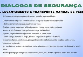 DIÁLOGOS DE SEGURANÇA 4. LEVANTAMENTO E TRANSPORTE MANUAL DE PESOS: Ao levantar e transportar pesos, devem ser tomados alguns cuidados: Dimensionar a carga, não levantar sozinho se o peso exceder à sua capacidade. Não transportar volumes que encubram sua visão. Analisar a carga procurando saliências, cantos vivos e outras partes cortantes. Manter os pés firmes no chão, próximo a carga, abaixando-se. Erguer a carga dobrando os joelhos e mantendo as costas eretas. Manter a carga próxima ao corpo, fazendo força com as pernas e os braços. Segurar os objetos com firmeza, protegendo as mãos de batidas contra paredes, cantos vivos,    batentes de portas, etc. Ao movimentar volumes em dois ou mais colaboradores, planejar antes os movimentos a serem feitos. Ao transportar peças compridas como escadas, tubos, etc., manter a parte da frente mais elevada. 