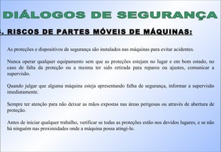 DIÁLOGOS DE SEGURANÇA 6. RISCOS DE PARTES MÓVEIS DE MÁQUINAS: As proteções e dispositivos de segurança são instalados nas máquinas para evitar acidentes. Nunca operar qualquer equipamento sem que as proteções estejam no lugar e em bom estado, no caso de falta da proteção ou a mesma ter sido retirada para reparos ou ajustes, comunicar a supervisão. Quando julgar que alguma máquina esteja apresentando falha de segurança, informar a supervisão imediatamente. Sempre ter atenção para não deixar as mãos expostas nas áreas perigosas ou através de abertura de proteção. Antes de iniciar qualquer trabalho, verificar se todas as proteções estão nos devidos lugares, e se não há ninguém nas proximidades onde a máquina possa atingi-lo. 