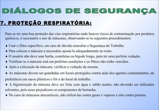 DIÁLOGOS DE SEGURANÇA 7. PROTEÇÃO RESPIRATÓRIA: Para se ter uma boa proteção das vias respiratórias onde houver riscos de contaminação por produtos químicos, é necessário o uso de máscaras, observando-se os seguintes procedimentos:    Usar o filtro específico, em caso de dúvida consultar a Segurança do Trabalho.    Para colocar a máscara é necessário ajustá-la adequadamente ao rosto.    O usuário não deve usar barba, costeletas ou bigode longo, para ter uma perfeita vedação.    Verificar se a máscara está em perfeitas condições e os filtros não estão vencidos.    Após a colocação da máscara, verificar a vedação da mesma.    As máscaras devem ser guardadas em locais protegidos contra ação dos agentes contaminantes, de preferência em sacos plásticos e for a do local de trabalho.    A higienização da máscara deve ser feita com água e sabão neutro, não devendo ser utilizados solventes, pois esses prejudicam os componentes de borracha.    No caso de máscaras descartáveis, não utilizá-las contra gases e vapores e sim contra poeiras. 