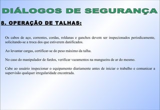 DIÁLOGOS DE SEGURANÇA 8. OPERAÇÃO DE TALHAS: Os cabos de aço, correntes, cordas, roldanas e ganchos devem ser inspecionados periodicamente, solicitando-se a troca dos que estiverem danificados. Ao levantar cargas, certificar-se do peso máximo da talha. No caso do manipulador de fardos, verificar vazamentos na mangueira de ar do mesmo. Cabe ao usuário inspecionar o equipamento diariamente antes de iniciar o trabalho e comunicar a supervisão qualquer irregularidade encontrada. 