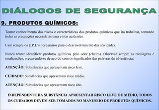 DIÁLOGOS DE SEGURANÇA 9. PRODUTOS QUÍMICOS: Tomar conhecimento dos riscos e características dos produtos químicos que irá trabalhar, tomando todas as precauções necessárias para evitar acidentes. Usar sempre os E.P.I.’s necessários para o desenvolvimento das atividades. Nunca tentar identificar produtos químicos pelo odor (cheiro). Observar sempre as rotulagens e sinalizações, precavendo-se de acordo com os significados das palavras de advertência: ATENÇÃO:  Substâncias que apresentam risco leve. CUIDADO:  Substâncias que apresentam risco médio. ATENÇÃO:  Substâncias que apresentam risco alto. INDEPENDENTE DA SUBSTÂNCIA APRESENTAR RISCO LEVE OU MÉDIO, TODOS OS CUIDADOS DEVEM SER TOMADOS NO MANUSEIO DE PRODUTOS QUÍMICOS. 