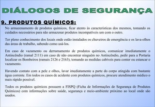 DIÁLOGOS DE SEGURANÇA 9. PRODUTOS QUÍMICOS: No armazenamento de produtos químicos, ficar atento às características dos mesmos, tomando os cuidados necessários para não armazenar produtos incompatíveis um com o outro. Ter pleno conhecimento dos locais onde estão instalados os chuveiros de emergência e os lava-olhos das áreas de trabalho, sabendo como usá-los. Em caso de vazamento ou derramamento de produtos químicos, comunicar imediatamente o Antincêndio (ramal 2111) em caso de não encontrar ninguém no Antincêndio, pedir para a Portaria localizar os Bombeiros (ramais 2126 e 2163), tomando as medidas cabíveis para conter ou estancar o vazamento. Havendo contato com a pele e olhos, lavar imediatamente a parte do corpo atingida com bastante água corrente. Em todos os casos de acidente com produtos químicos, procure atendimento médico o mais rápido possível. Todos os produtos químicos possuem a FISPQ (Ficha de Informações de Segurança de Produtos Químicos) com informações sobre saúde, segurança e meio-ambiente próximo ao local onde são usados. 