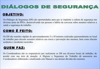 DIÁLOGOS DE SEGURANÇA Os Diálogos de Segurança (DS) são oportunidades para que se implante a cultura de segurança nas diversas áreas da PPGv, desenvolvendo nas pessoas o hábito da conversa sobre assuntos relativos a saúde e segurança do trabalho. Os DS são reuniões rápidas de aproximadamente 5 a 10 minutos realizadas quinzenalmente no local de trabalho para discutir assuntos relativos aos riscos e prevenção dos mesmos, bem como discutir acidentes e incidentes ocorridos. OBJETIVO: COMO É FEITO: QUEM FAZ: Os Coordenadores são os responsáveis por realizarem os DS nos diversos locais de trabalho, de acordo com sua área de atuação. A Higiene e Segurança do Trabalho dá assessoria aos Coordenadores elaborando e atualizando este Manual e nas demais dúvidas dos mesmos. 