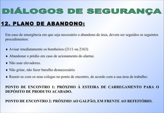 DIÁLOGOS DE SEGURANÇA 12. PLANO DE ABANDONO: Em caso de emergência em que seja necessário o abandono de área, devem ser seguidos os seguintes procedimentos:    Avisar imediatamente os bombeiros (2111 ou 2163)    Abandonar o prédio em caso de acionamento do alarme.    Não usar elevadores.    Não gritar, não fazer barulho desnecessário    Reunir-se com os seus colegas no ponto de encontro, de acordo com a sua área de trabalho: PONTO DE ENCONTRO 1: PRÓXIMO À ESTEIRA DE CARREGAMENTO PARA O DEPÓSITO DE PRODUTO ACABADO. PONTO DE ENCONTRO 2: PRÓXIMO AO GALPÃO, EM FRENTE AO REFEITÓRIO. 