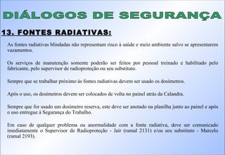DIÁLOGOS DE SEGURANÇA 13. FONTES RADIATIVAS: As fontes radiativas blindadas não representam risco à saúde e meio ambiente salvo se apresentarem vazamentos. Os serviços de manutenção somente poderão ser feitos por pessoal treinado e habilitado pelo fabricante, pelo supervisor de radioproteção ou seu substituto. Sempre que se trabalhar próximo às fontes radiativas devem ser usado os dosímetros. Após o uso, os dosímetros devem ser colocados de volta no painel atrás da Calandra. Sempre que for usado um dosímetro reserva, este deve ser anotado na planilha junto ao painel e após o uso entregue à Segurança do Trabalho. Em caso de qualquer problema ou anormalidade com a fonte radiativa, deve ser comunicado imediatamente o Supervisor de Radioproteção - Jair (ramal 2131) e/ou seu substituto - Marcelo (ramal 2193). 