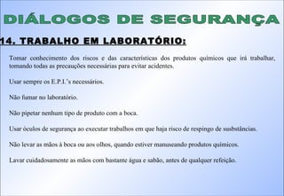 14. TRABALHO EM LABORATÓRIO: DIÁLOGOS DE SEGURANÇA Tomar conhecimento dos riscos e das características dos produtos químicos que irá trabalhar, tomando todas as precauções necessárias para evitar acidentes. Usar sempre os E.P.I.’s necessários. Não fumar no laboratório. Não pipetar nenhum tipo de produto com a boca. Usar óculos de segurança ao executar trabalhos em que haja risco de respingo de susbstâncias. Não levar as mãos à boca ou aos olhos, quando estiver manuseando produtos químicos. Lavar cuidadosamente as mãos com bastante água e sabão, antes de qualquer refeição. 