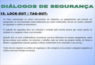 DIÁLOGOS DE SEGURANÇA 15. LOCK-OUT / TAG-OUT: Ao fazer manutenção ou outras intervenções em máquinas ou equipamentos que possam ser energizados ou movimentados inadvertidamente por outro colaborador, devem ser usados cadeados de segurança e cartões de advertência. O cadeado de segurança deve ser colocado e retirado pela mesma pessoa que esteja sujeito ao acidente se a máquina viesse a ser acionada. Quando dois ou mais colaboradores executarem serviços diferentes no mesmo equipamento, todos devem colocar seus cartões. Ao terminar o trabalho cada um retira seu próprio cartão, de forma a liberar o equipamento somente quando o último colaborador tiver concluído o seu serviço. Todos devem respeitar os cartões de segurança e não energizar e/ou acionar a máquina enquanto os cartões estiverem fixados na mesma. 