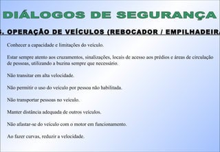DIÁLOGOS DE SEGURANÇA 16. OPERAÇÃO DE VEÍCULOS (REBOCADOR / EMPILHADEIRA): Conhecer a capacidade e limitações do veículo. Estar sempre atento aos cruzamentos, sinalizações, locais de acesso aos prédios e áreas de circulação de pessoas, utilizando a buzina sempre que necessário. Não transitar em alta velocidade. Não permitir o uso do veículo por pessoa não habilitada. Não transportar pessoas no veículo. Manter distância adequada de outros veículos. Não afastar-se do veículo com o motor em funcionamento. Ao fazer curvas, reduzir a velocidade. 