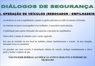 DIÁLOGOS DE SEGURANÇA 16. OPERAÇÃO DE VEÍCULOS (REBOCADOR / EMPILHADEIRA): Ao deslocar-se com a empilhadeira, manter os garfos próximos ao chão levemente inclinados. Ao transitar em pisos escorregadios e/ou molhados, é necessário muita atenção. A habilitação para operar rebocador não autoriza a operação de empilhadeira.  Nunca abrir a tampa do radiador com o motor aquecido. Em caso de incêndio no seu local de trabalho, afastar imediatamente o veículo  da área atingida, deixando livres os corredores. Ao perceber um curto circuito n ainstalação elétrica do veículo, desligar imediatamente a chave geral e fechar o registro de gás. NÃO INGERIR BEBIDAS ALCOÓLICAS ANTES E DURANTE O PERÍODO DE TRABALHO 