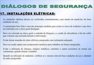 DIÁLOGOS DE SEGURANÇA 17. INSTALAÇÕES ELÉTRICAS: As intalações elétricas devem ser verificadas constantemente, com intuito de mantê-las em boas condições de uso. A manutenção bem feita é uma das principais medidas para evitar os riscos de acidentes e que deve ser realizada com a chave geral desligada. Deve ser colocada na chave geral o cadeado de bloqueio e o cartão de advertência a fim de coibir que a mesma seja acionada durante a intervenção. Evitar deixar emendas de cabos elétricos energizados sem isolamento adequado. Deve ser usado sapato sem componentes metálicos para trabalhos em fontes energizadas. Evitar a utilização de alianças, relógios metálicos, correntes e outros acessórios de metais nas vestimentas, quando efetuar o trabalho. Quando na utilização de andaimes, verificar se o mesmo está em boas condições de uso e afastado de redes energizadas. 