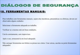 DIÁLOGOS DE SEGURANÇA 18. FERRAMENTAS MANUAIS: Para trabalhos com ferramentas manuais, sejam elas mecânicas, pneumáticas ou elétricas, devem ser observados alguns cuidados: Selecionar a ferramenta adequada ao trabalho. Verificar se a mesma está em boas condições. Usá-la corretamente, sem improvisos. Após o uso, armazená-la em local adequado. Não carregar ferramentas nos bolsos ou presas nos cintos. Usar caixas, sacolas ou porta ferramentas adequados. 