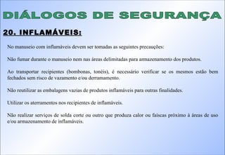 DIÁLOGOS DE SEGURANÇA 20. INFLAMÁVEIS: No manuseio com inflamáveis devem ser tomadas as seguintes precauções: Não fumar durante o manuseio nem nas áreas delimitadas para armazenamento dos produtos. Ao transportar recipientes (bombonas, tonéis), é necessário verificar se os mesmos estão bem fechados sem risco de vazamento e/ou derramamento. Não reutilizar as embalagens vazias de produtos inflamáveis para outras finalidades. Utilizar os aterramentos nos recipientes de inflamáveis. Não realizar serviços de solda corte ou outro que produza calor ou faíscas próximo à áreas de uso e/ou armazenamento de inflamáveis. 