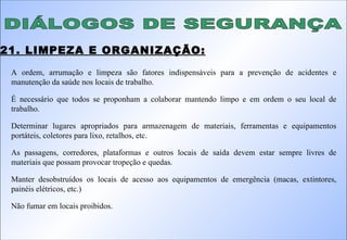 DIÁLOGOS DE SEGURANÇA 21. LIMPEZA E ORGANIZAÇÃO: A ordem, arrumação e limpeza são fatores indispensáveis para a prevenção de acidentes e manutenção da saúde nos locais de trabalho. É necessário que todos se proponham a colaborar mantendo limpo e em ordem o seu local de trabalho. Determinar lugares apropriados para armazenagem de materiais, ferramentas e equipamentos portáteis, coletores para lixo, retalhos, etc. As passagens, corredores, plataformas e outros locais de saída devem estar sempre livres de materiais que possam provocar tropeção e quedas. Manter desobstruídos os locais de acesso aos equipamentos de emergência (macas, extintores, painéis elétricos, etc.) Não fumar em locais proibidos.  