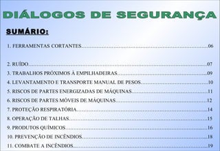 DIÁLOGOS DE SEGURANÇA SUMÁRIO: 1. FERRAMENTAS CORTANTES…………………………………………………………………06  2. RUÍDO………………………………………………………………………………………….…07 3. TRABALHOS PRÓXIMOS À EMPILHADEIRAS……………………………………………...09 4. LEVANTAMENTO E TRANSPORTE MANUAL DE PESOS………………………………….10 5. RISCOS DE PARTES ENERGIZADAS DE MÁQUINAS………………………………………11 6. RISCOS DE PARTES MÓVEIS DE MÁQUINAS………………………………………………12 7. PROTEÇÃO RESPIRATÓRIA…………………………………………………………………...14 8. OPERAÇÃO DE TALHAS……………………………………………………………………….15 9. PRODUTOS QUÍMICOS….…………………………………………………………………...…16 10. PREVENÇÃO DE INCÊNDIOS………………………………………………………………...18 11. COMBATE A INCÊNDIOS...…………………………………………………………………...19 