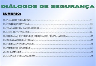 DIÁLOGOS DE SEGURANÇA SUMÁRIO: 12. PLANO DE ABANDONO .……………………………………………………………………..21 13. FONTES RADIATIVAS...………………………………………………………………………23 14. TRABALHO EM LABORATÓRIO…………………………………………………………….24 15. LOCK-OUT / TAG-OUT………………………………………………………………………..26 16. OPERAÇÃO DE VEÍCULOS (REBOCADOR / EMPILHADEIRA)…………………………..27 17. INSTALAÇÕES ELÉTRICAS…………………………………………………………………..29 18. FERRAMENTAS MANUAIS …………………………………………………………………..30 19. PRIMEIROS SOCORROS………………………………………………………………………32 20. INFLAMÁVEIS………………………………………………………………………………….33 21. LIMPEZA E ORGANIZAÇÃO……………………...…………………………………………..34 
