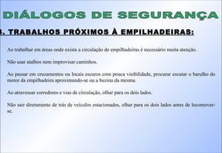 DIÁLOGOS DE SEGURANÇA 3. TRABALHOS PRÓXIMOS À EMPILHADEIRAS: Ao trabalhar em áreas onde exista a circulação de empilhadeiras é necessário muita atenção.  Não usar atalhos nem improvisar caminhos. Ao passar em cruzamentos ou locais escuros com pouca visibilidade, procurar escutar o barulho do motor da empilhadeira aproximando-se ou a buzina da mesma. Ao atravessar corredores e vias de circulação, olhar para os dois lados. Não sair diretamente de trás de veículos estacionados, olhar para os dois lados antes de locomover-se. 
