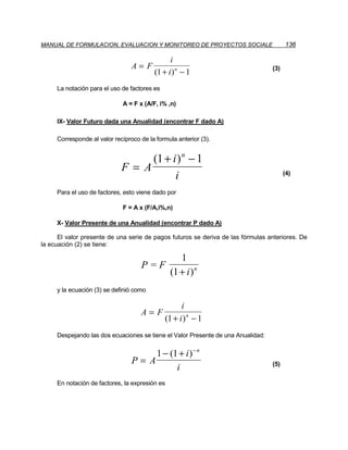 MANUAL DE FORMULACION, EVALUACION Y MONITOREO DE PROYECTOS SOCIALE                      136

                                               i
                                 A=F                                              (3)
                                         (1 + i ) n − 1
     La notación para el uso de factores es

                             A = F x (A/F, i% ,n)

     IX- Valor Futuro dada una Anualidad (encontrar F dado A)

     Corresponde al valor recíproco de la formula anterior (3).


                                  (1 + i ) n − 1
                             F= A                                                       (4)
                                        i
     Para el uso de factores, esto viene dado por

                             F = A x (F/A,i%,n)

     X- Valor Presente de una Anualidad (encontrar P dado A)

      El valor presente de una serie de pagos futuros se deriva de las fórmulas anteriores. De
la ecuación (2) se tiene:

                                                   1
                                    P=F
                                                (1 + i ) n
     y la ecuación (3) se definió como

                                                    i
                                    A=F
                                              (1 + i ) n − 1
     Despejando las dos ecuaciones se tiene el Valor Presente de una Anualidad:


                                      1 − (1 + i ) − n
                                 P= A                                             (5)
                                            i
     En notación de factores, la expresión es
 