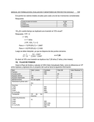MANUAL DE FORMULACION, EVALUACION Y MONITOREO DE PROYECTOS SOCIALE                                144

      Encuentre los valores totales anuales para cada una de las inversiones consideradas
      Respuesta:
                Costos Anuales de Inversión                                     32.306
                Terreno                                                          256
                Construcción                                                    24.275
                Equipamiento                                                    7.773



      18) ¿En cuánto tiempo se duplicará una inversión al 10% anual?
      Respuesta. F/P = 2
                i = 10%
                    n = ? años
                    ( F/P, 10%, ? ) = 2
           Para n = 7 (F/P,lO%,7) = 1,9487
           Para n = 8 (F/P,lO%,8) = 2,1436
      Luego se debe interpolar, ya que se dispone de dos puntos cercanos.
                  n - 7 = 2 ,0 - 19487
                                  ,
                                                                 n = 7,26
                 15 - 14 2 ,1436 - 19487
                                    ,
      Es decir al 10% una inversión se duplica a los 7,26 años (7 años y tres meses).
      19) FLUJO DE FONDOS
      Hacer el flujo de fondos y calcular el VAN (Valor Actualizado Neto, como la diferencia en VP
entre ingresos y egresos) de un proyecto del cual se tiene la siguiente información:
 Item                          Valor / precio         Cantidad      Vida Util            Valor Residual %
 Terreno                       1                      250
 Construcción                  1                      100           20                   30
 Equipos oficina               120                                  4                    30
 Equipos Operación             150                                  3                    20
 Mantenimiento                 5% del capital
 Personal en primer año *
                               751
 Insumos:                      5
 1 año                                                500
 2 año                                                600
 3 año                                                800
 4, 5 y 6 año                                         1000
 Transporte                    1/5   de         los
                               insumos
 Venta de productos:
 1 año                         10
 2 año                                                300
 3 año                                                50% más
 4, 5 y 6 año                                         200 más
                                                      750
 